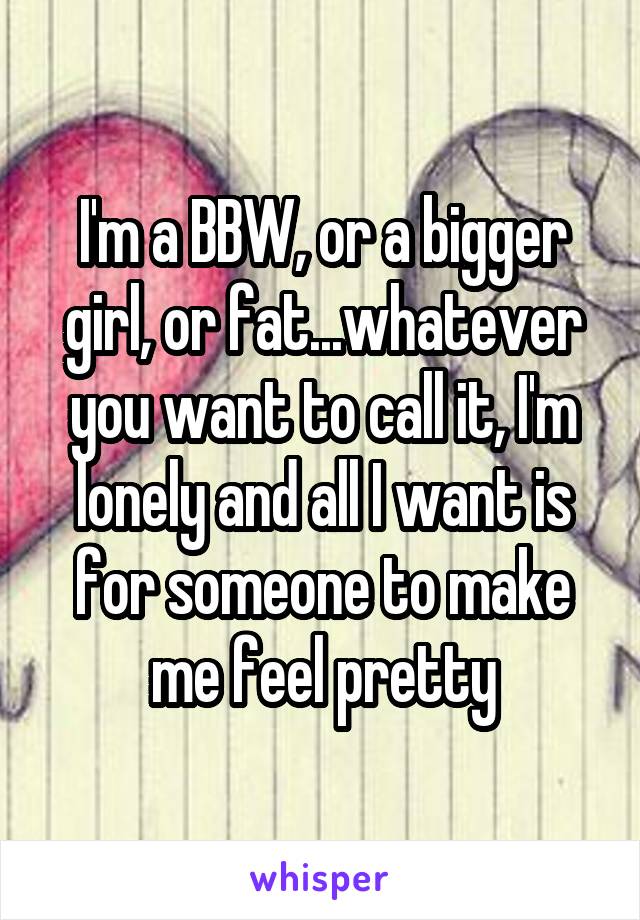 I'm a BBW, or a bigger girl, or fat...whatever you want to call it, I'm lonely and all I want is for someone to make me feel pretty