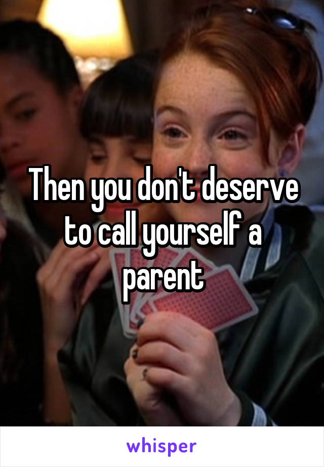 Then you don't deserve to call yourself a parent