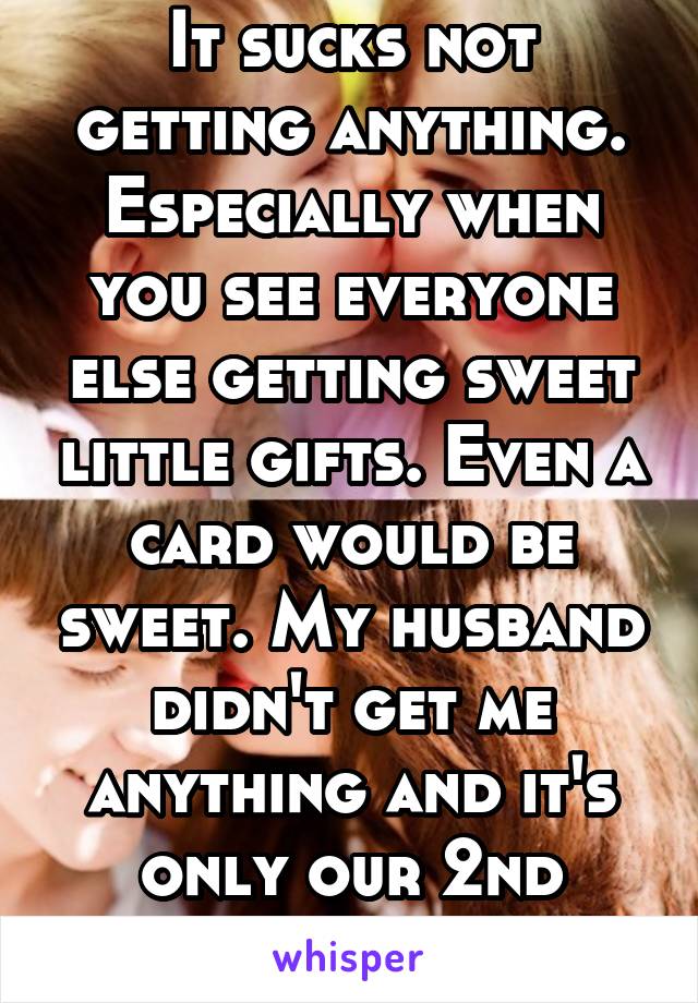 It sucks not getting anything. Especially when you see everyone else getting sweet little gifts. Even a card would be sweet. My husband didn't get me anything and it's only our 2nd married vday.