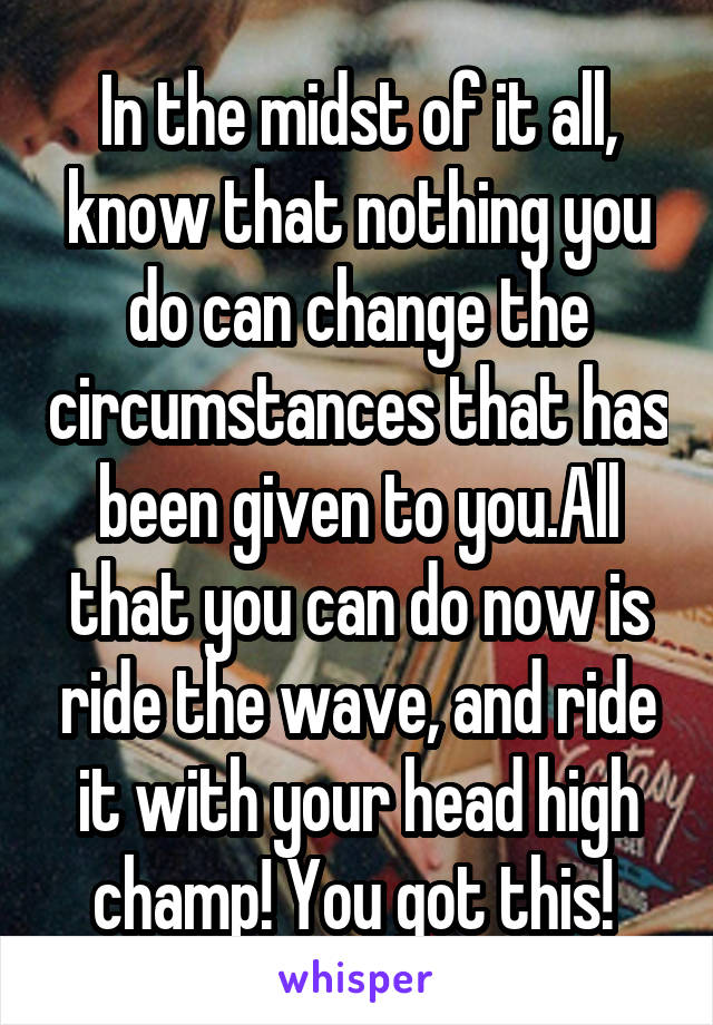 In the midst of it all, know that nothing you do can change the circumstances that has been given to you.All that you can do now is ride the wave, and ride it with your head high champ! You got this! 
