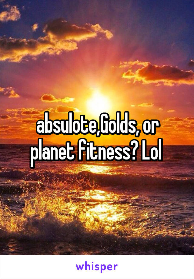 absulote,Golds, or planet fitness? Lol 