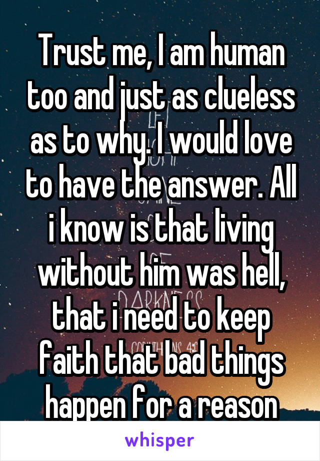 Trust me, I am human too and just as clueless as to why. I would love to have the answer. All i know is that living without him was hell, that i need to keep faith that bad things happen for a reason