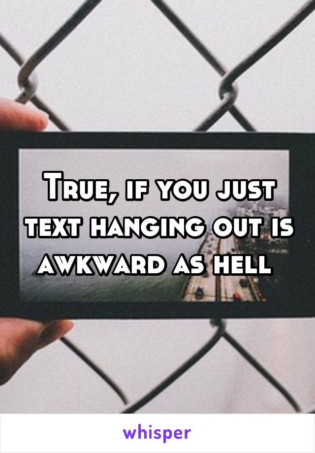 True, if you just text hanging out is awkward as hell 