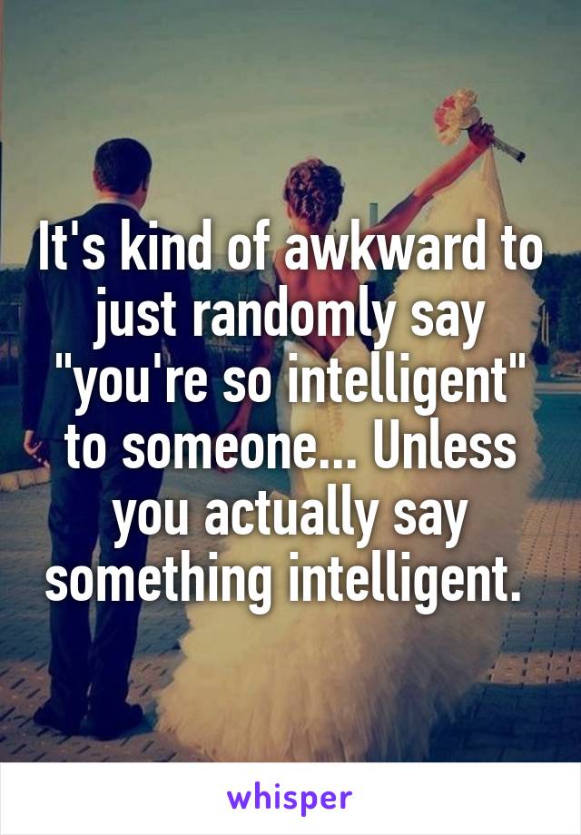 It's kind of awkward to just randomly say "you're so intelligent" to someone... Unless you actually say something intelligent. 