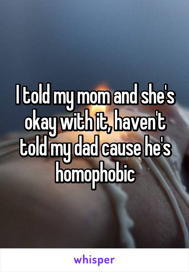 I told my mom and she's okay with it, haven't told my dad cause he's homophobic