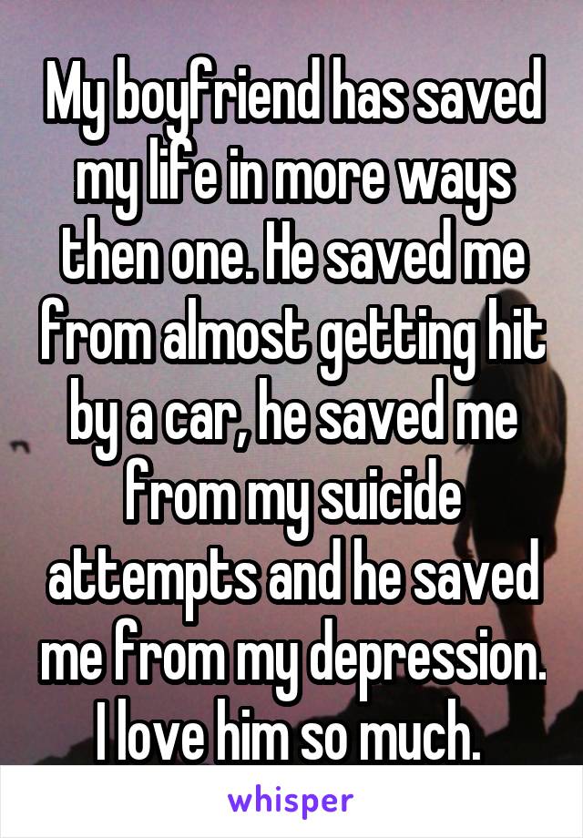 My boyfriend has saved my life in more ways then one. He saved me from almost getting hit by a car, he saved me from my suicide attempts and he saved me from my depression. I love him so much. 
