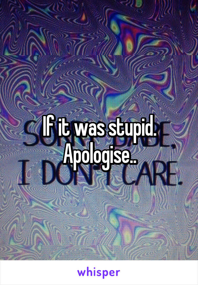 If it was stupid. Apologise..