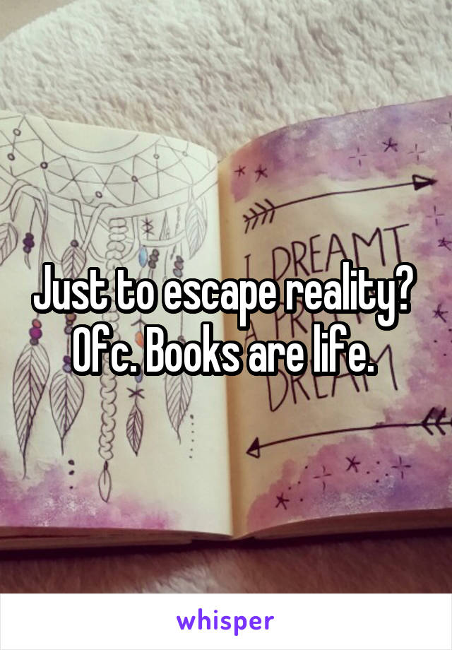 Just to escape reality?  Ofc. Books are life. 