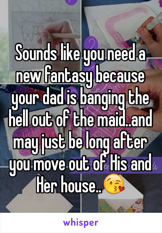 Sounds like you need a new fantasy because your dad is banging the hell out of the maid..and may just be long after you move out of His and Her house..😘