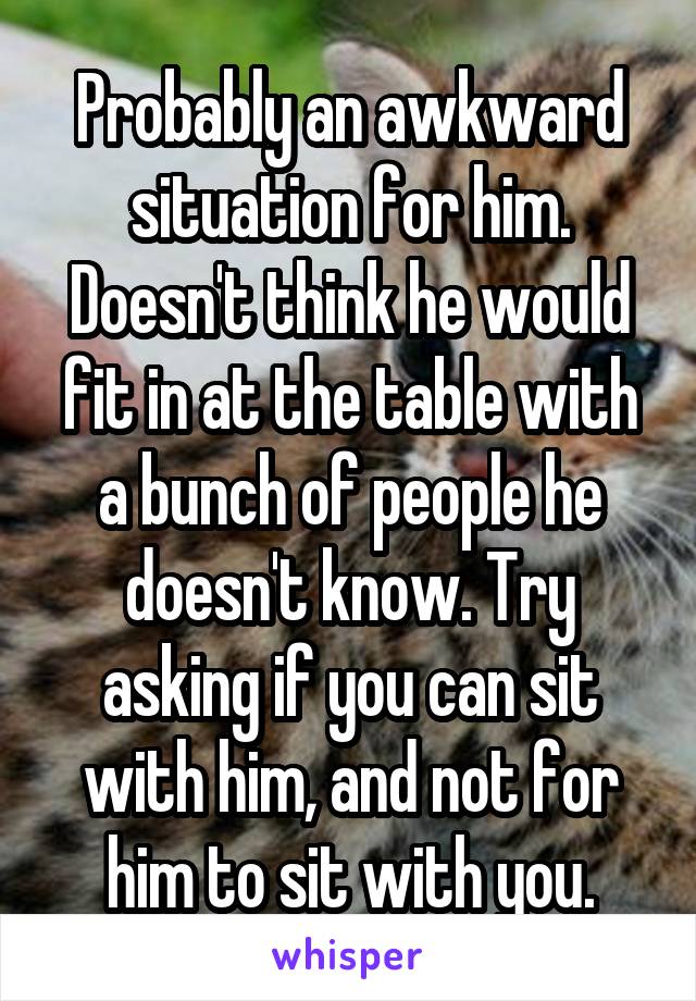 Probably an awkward situation for him. Doesn't think he would fit in at the table with a bunch of people he doesn't know. Try asking if you can sit with him, and not for him to sit with you.