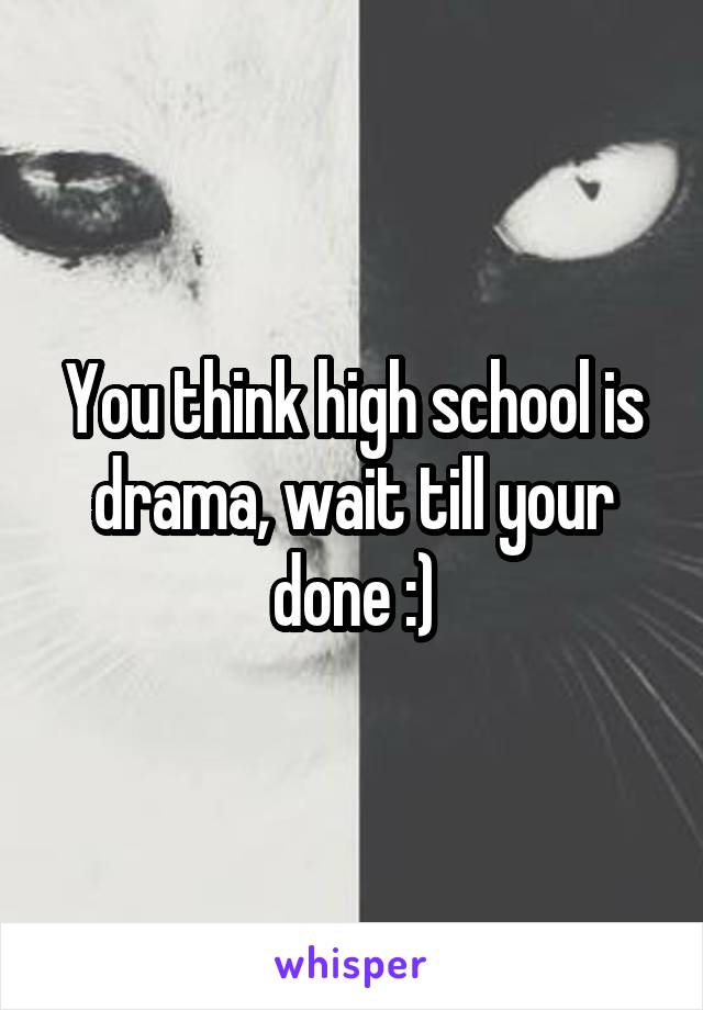 You think high school is drama, wait till your done :)