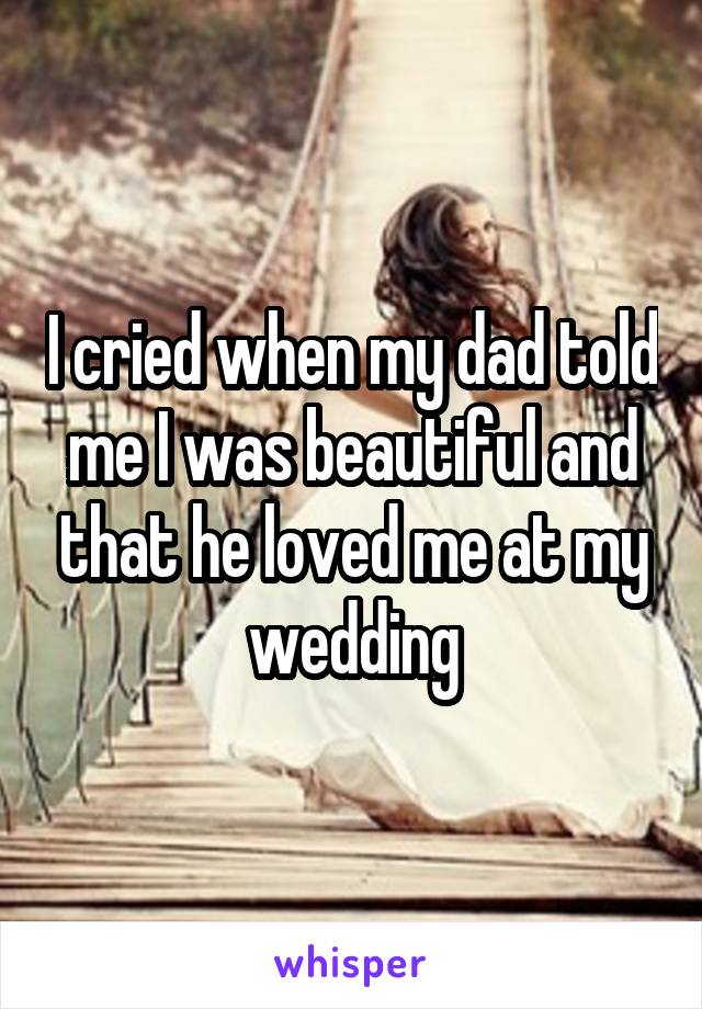 I cried when my dad told me I was beautiful and that he loved me at my wedding