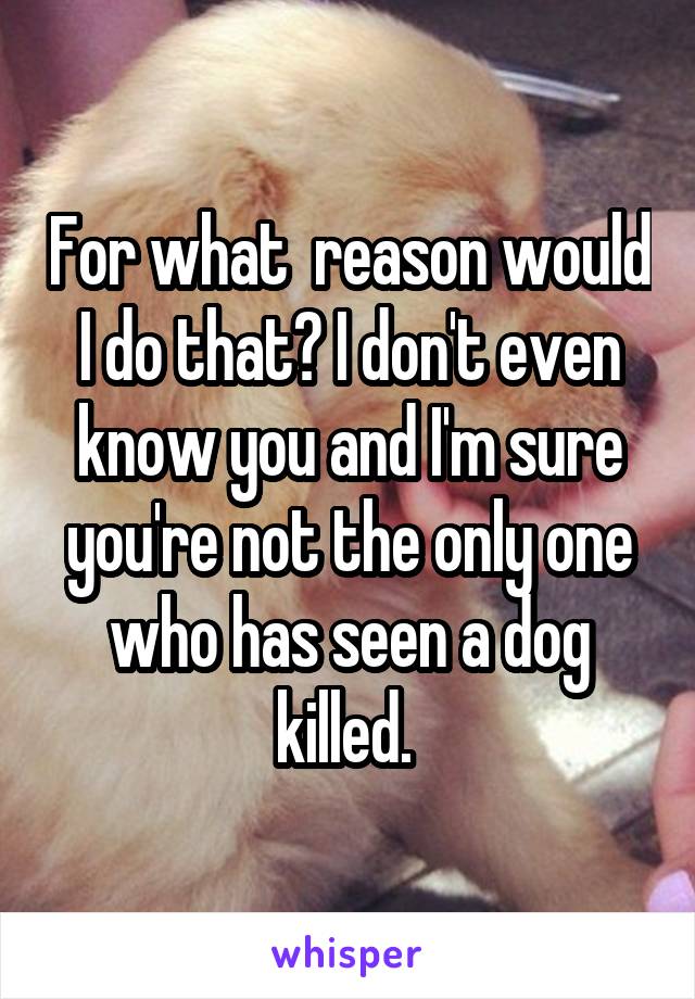 For what  reason would I do that? I don't even know you and I'm sure you're not the only one who has seen a dog killed. 