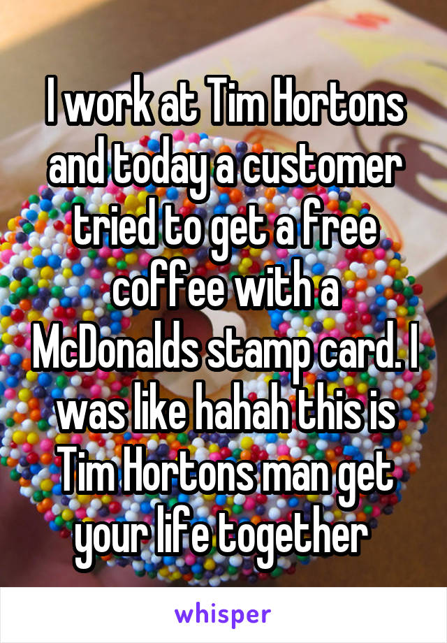 I work at Tim Hortons and today a customer tried to get a free coffee with a McDonalds stamp card. I was like hahah this is Tim Hortons man get your life together 
