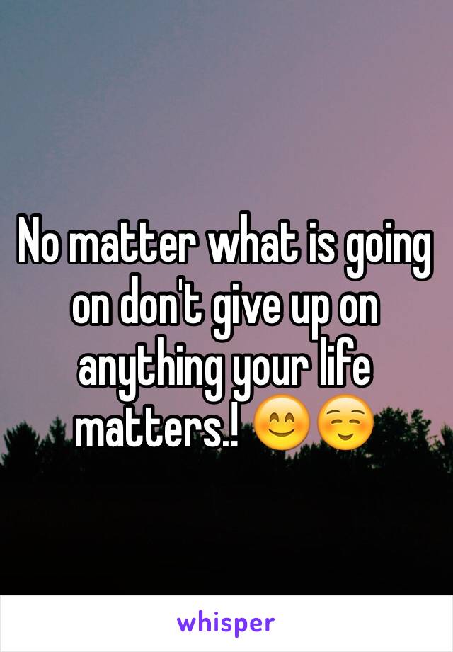 No matter what is going on don't give up on anything your life matters.! 😊☺️