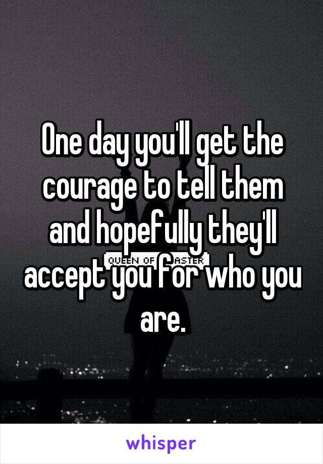 One day you'll get the courage to tell them and hopefully they'll accept you for who you are.