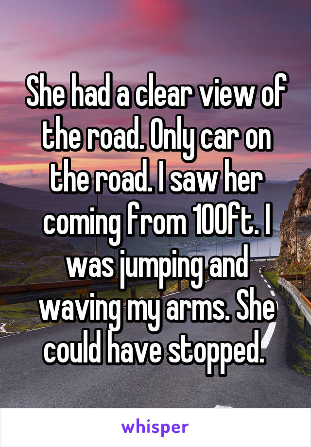 She had a clear view of the road. Only car on the road. I saw her coming from 100ft. I was jumping and waving my arms. She could have stopped. 