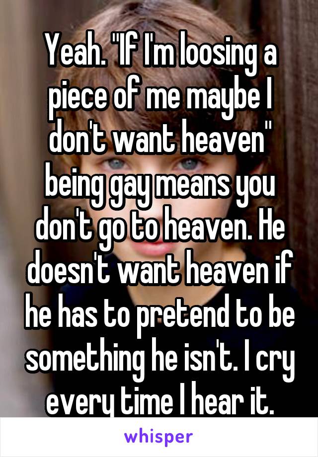 Yeah. "If I'm loosing a piece of me maybe I don't want heaven" being gay means you don't go to heaven. He doesn't want heaven if he has to pretend to be something he isn't. I cry every time I hear it.