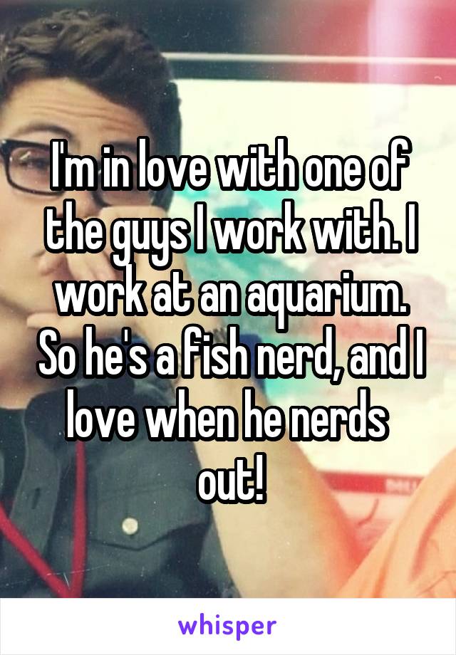 I'm in love with one of the guys I work with. I work at an aquarium. So he's a fish nerd, and I love when he nerds 
out!