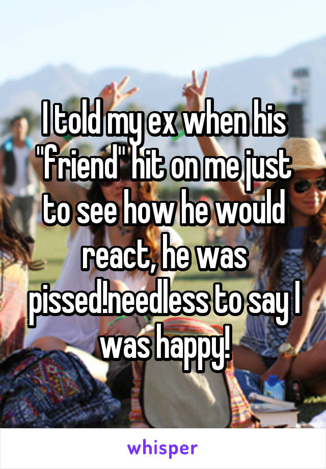 I told my ex when his "friend" hit on me just to see how he would react, he was pissed!needless to say I was happy!