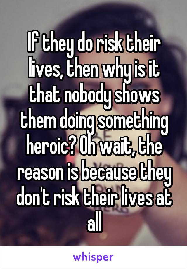 If they do risk their lives, then why is it that nobody shows them doing something heroic? Oh wait, the reason is because they don't risk their lives at all