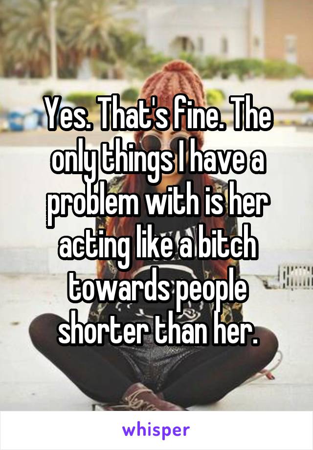 Yes. That's fine. The only things I have a problem with is her acting like a bitch towards people shorter than her.
