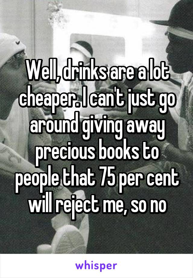 Well, drinks are a lot cheaper. I can't just go around giving away precious books to people that 75 per cent will reject me, so no