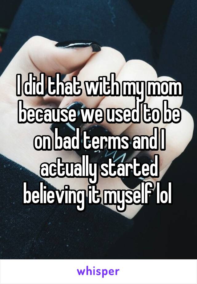 I did that with my mom because we used to be on bad terms and I actually started believing it myself lol 