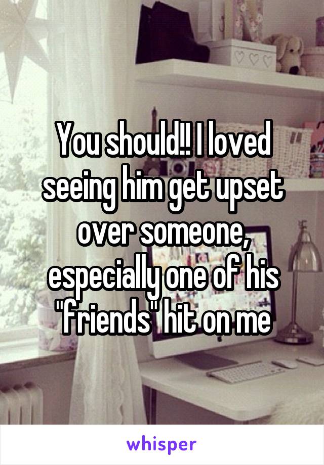 You should!! I loved seeing him get upset over someone, especially one of his "friends" hit on me