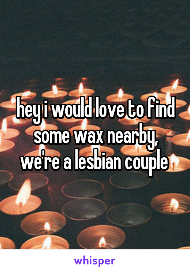 hey i would love to find some wax nearby, we're a lesbian couple 