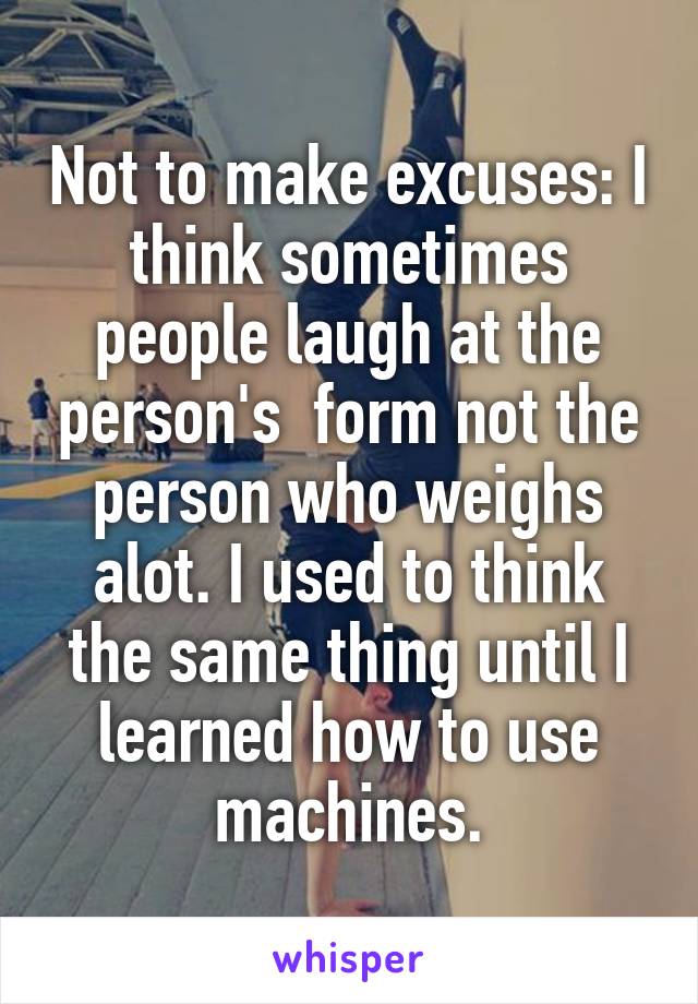 Not to make excuses: I think sometimes people laugh at the person's  form not the person who weighs alot. I used to think the same thing until I learned how to use machines.