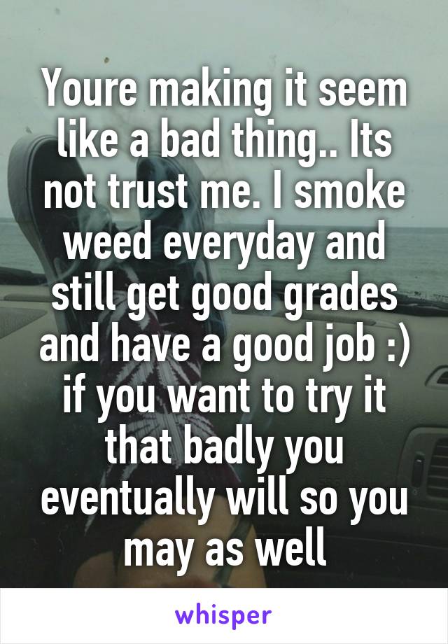 Youre making it seem like a bad thing.. Its not trust me. I smoke weed everyday and still get good grades and have a good job :) if you want to try it that badly you eventually will so you may as well