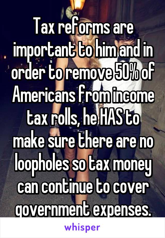 Tax reforms are important to him and in order to remove 50% of Americans from income tax rolls, he HAS to make sure there are no loopholes so tax money can continue to cover government expenses.