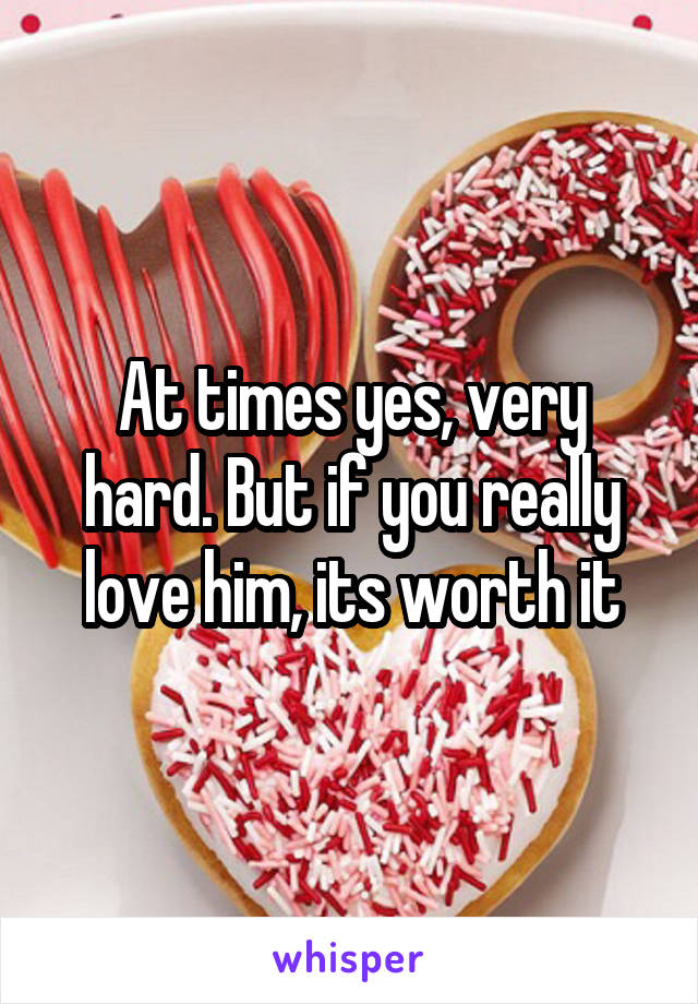 At times yes, very hard. But if you really love him, its worth it