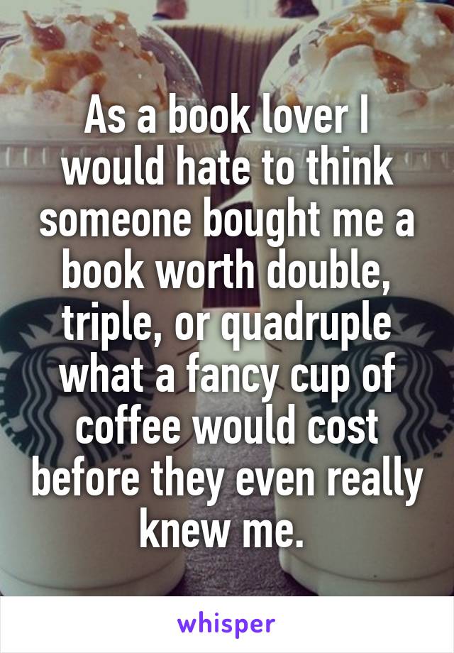 As a book lover I would hate to think someone bought me a book worth double, triple, or quadruple what a fancy cup of coffee would cost before they even really knew me. 