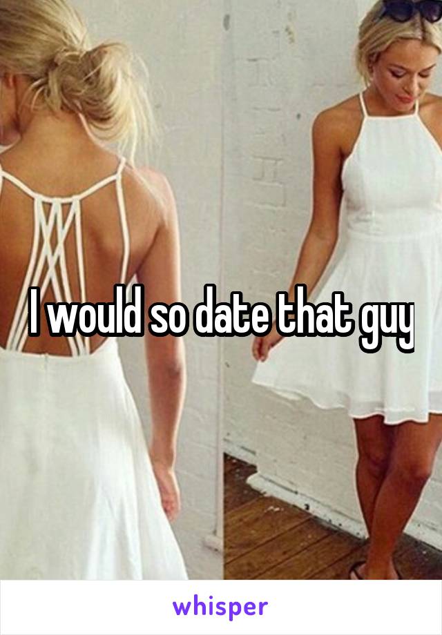 I would so date that guy