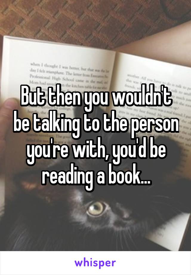 But then you wouldn't be talking to the person you're with, you'd be reading a book...