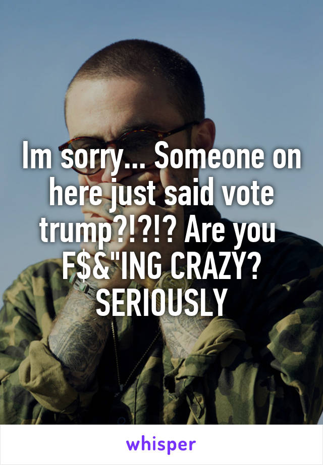 Im sorry... Someone on here just said vote trump?!?!? Are you 
F$&"ING CRAZY? SERIOUSLY