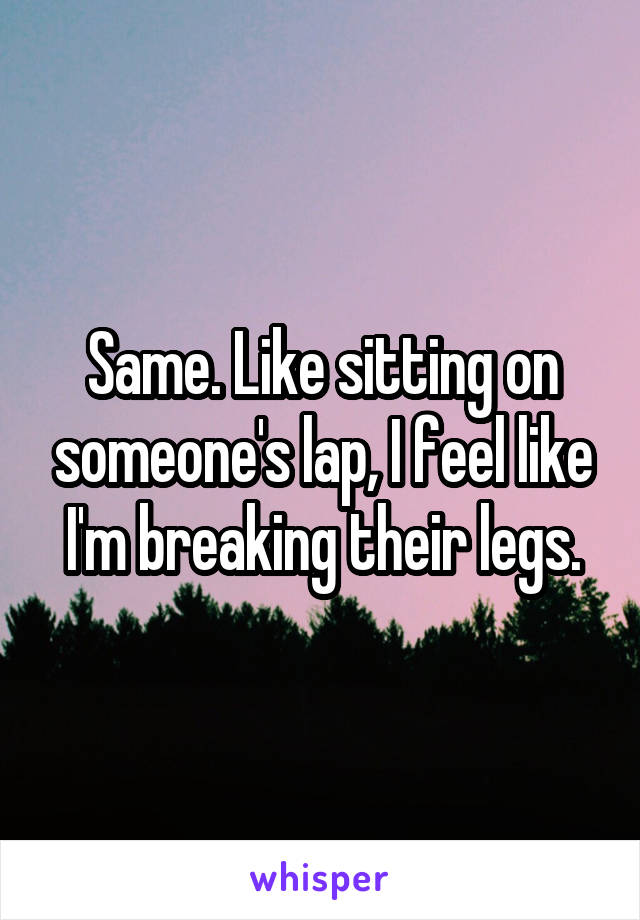 Same. Like sitting on someone's lap, I feel like I'm breaking their legs.