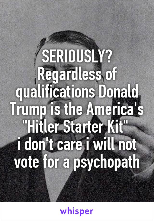 SERIOUSLY? Regardless of qualifications Donald Trump is the America's
"Hitler Starter Kit" 
i don't care i will not vote for a psychopath