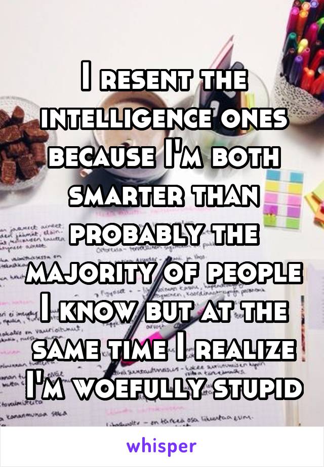 I resent the intelligence ones because I'm both smarter than probably the majority of people I know but at the same time I realize I'm woefully stupid