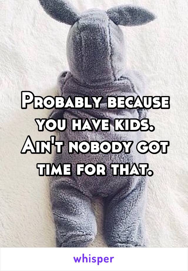Probably because you have kids. Ain't nobody got time for that.
