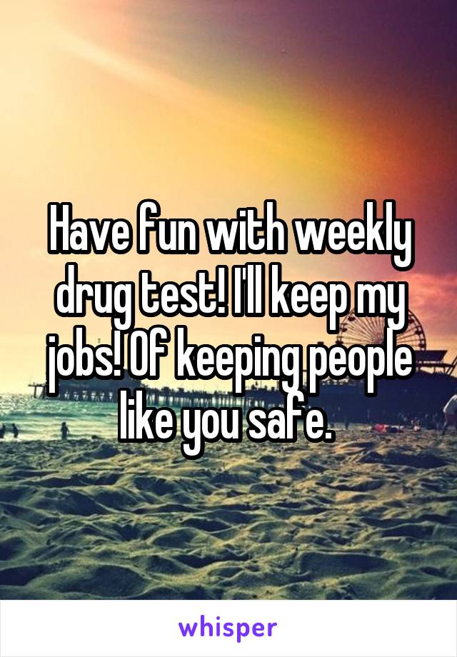 Have fun with weekly drug test! I'll keep my jobs! Of keeping people like you safe. 