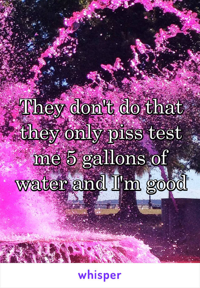 They don't do that they only piss test me 5 gallons of water and I'm good