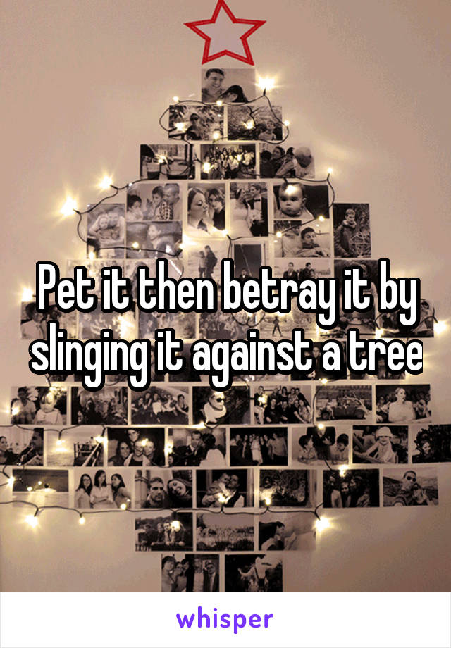 Pet it then betray it by slinging it against a tree
