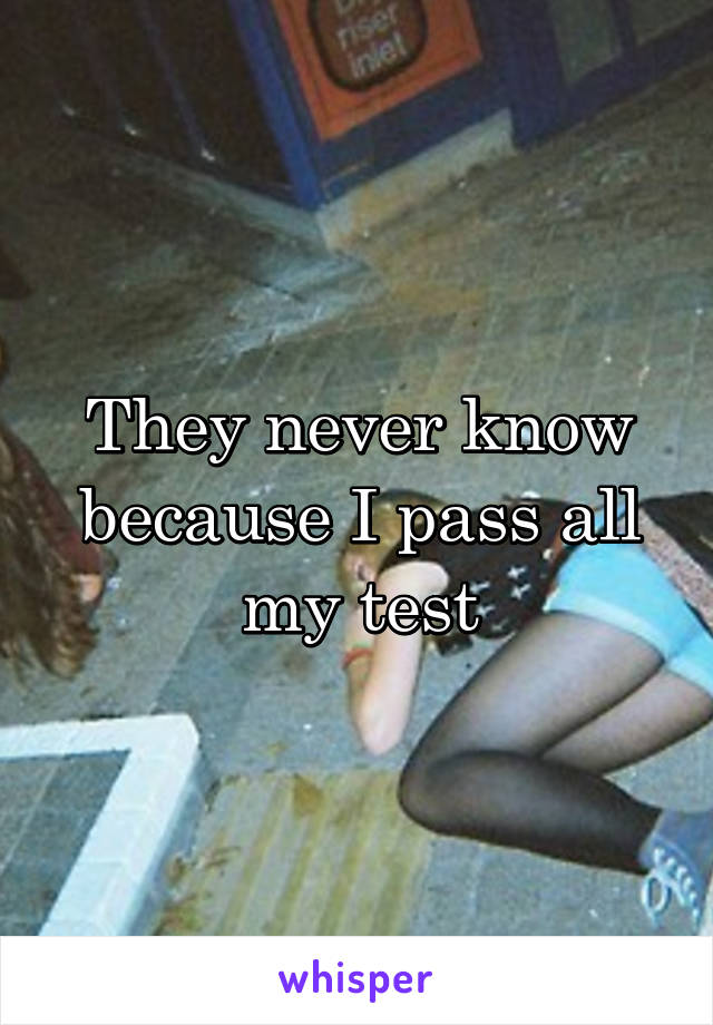 They never know because I pass all my test