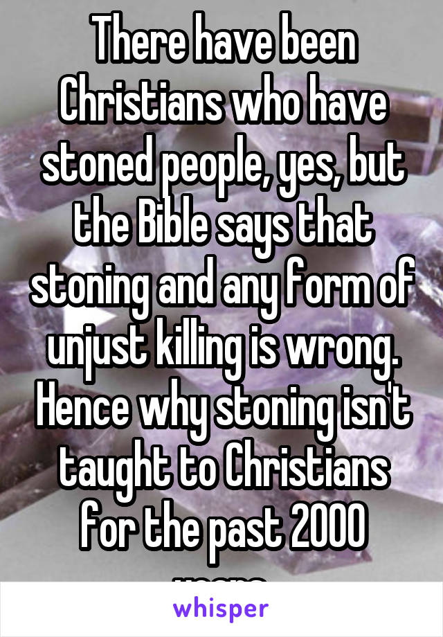 There have been Christians who have stoned people, yes, but the Bible says that stoning and any form of unjust killing is wrong. Hence why stoning isn't taught to Christians for the past 2000 years.