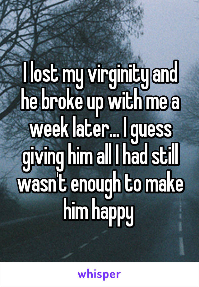 I lost my virginity and he broke up with me a week later... I guess giving him all I had still wasn't enough to make him happy 