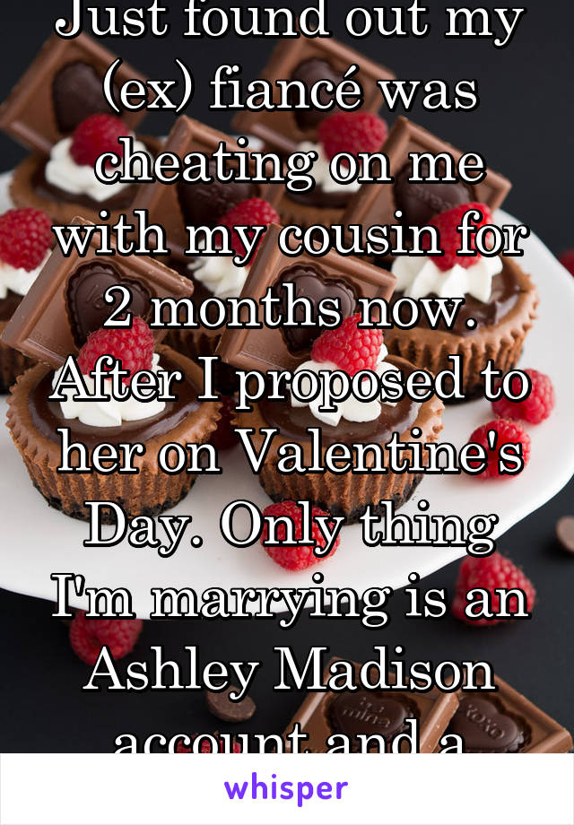 Just found out my (ex) fiancé was cheating on me with my cousin for 2 months now. After I proposed to her on Valentine's Day. Only thing I'm marrying is an Ashley Madison account and a bottle of jack