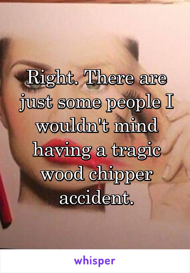 Right. There are just some people I wouldn't mind having a tragic wood chipper accident.